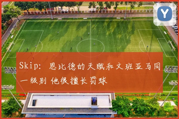 Skip：恩比德的天赋和文班亚马同一级别 他很擅长罚球