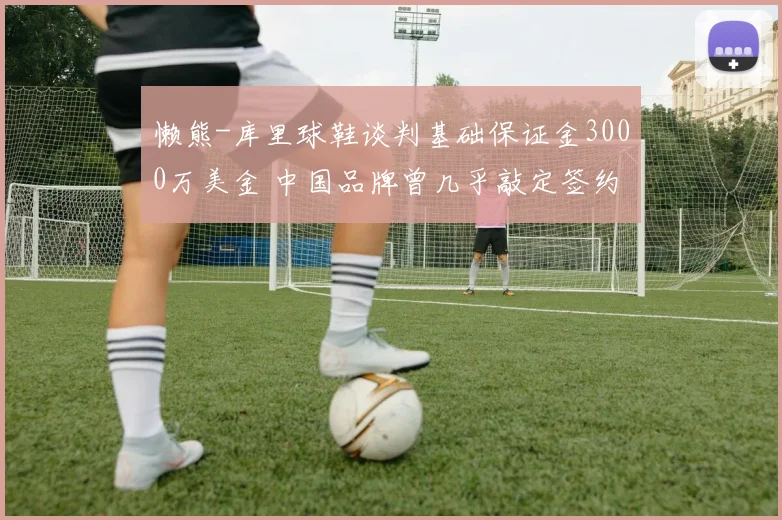 懒熊-库里球鞋谈判基础保证金3000万美金 中国品牌曾几乎敲定签约