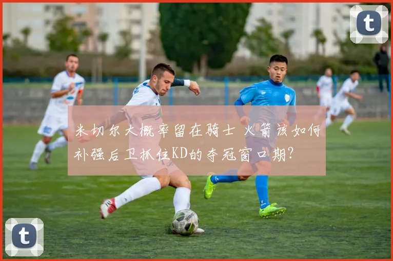 米切尔大概率留在骑士 火箭该如何补强后卫抓住KD的夺冠窗口期？